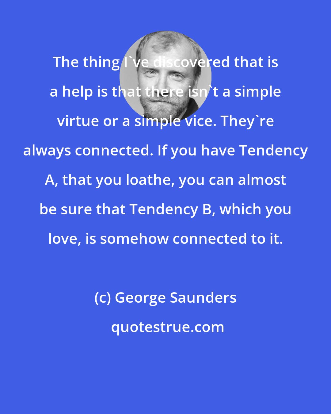 George Saunders: The thing I've discovered that is a help is that there isn't a simple virtue or a simple vice. They're always connected. If you have Tendency A, that you loathe, you can almost be sure that Tendency B, which you love, is somehow connected to it.