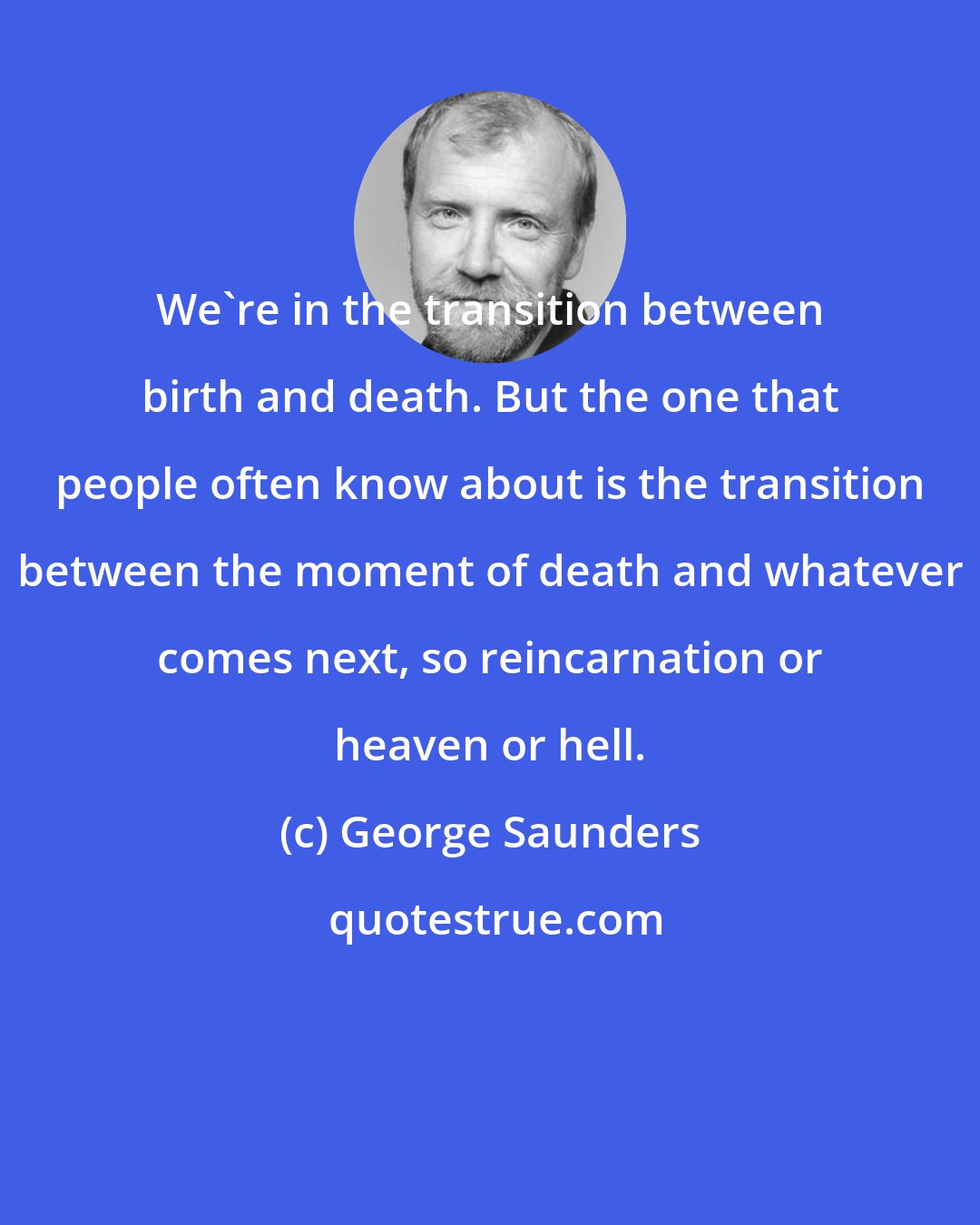 George Saunders: We're in the transition between birth and death. But the one that people often know about is the transition between the moment of death and whatever comes next, so reincarnation or heaven or hell.