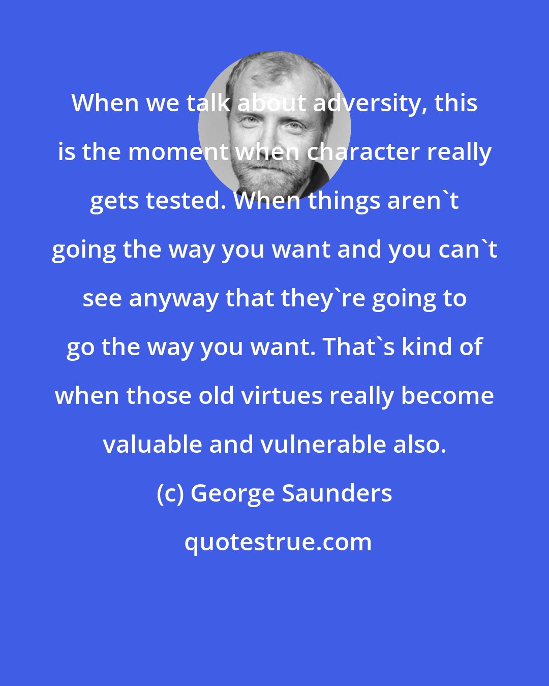 George Saunders: When we talk about adversity, this is the moment when character really gets tested. When things aren't going the way you want and you can't see anyway that they're going to go the way you want. That's kind of when those old virtues really become valuable and vulnerable also.