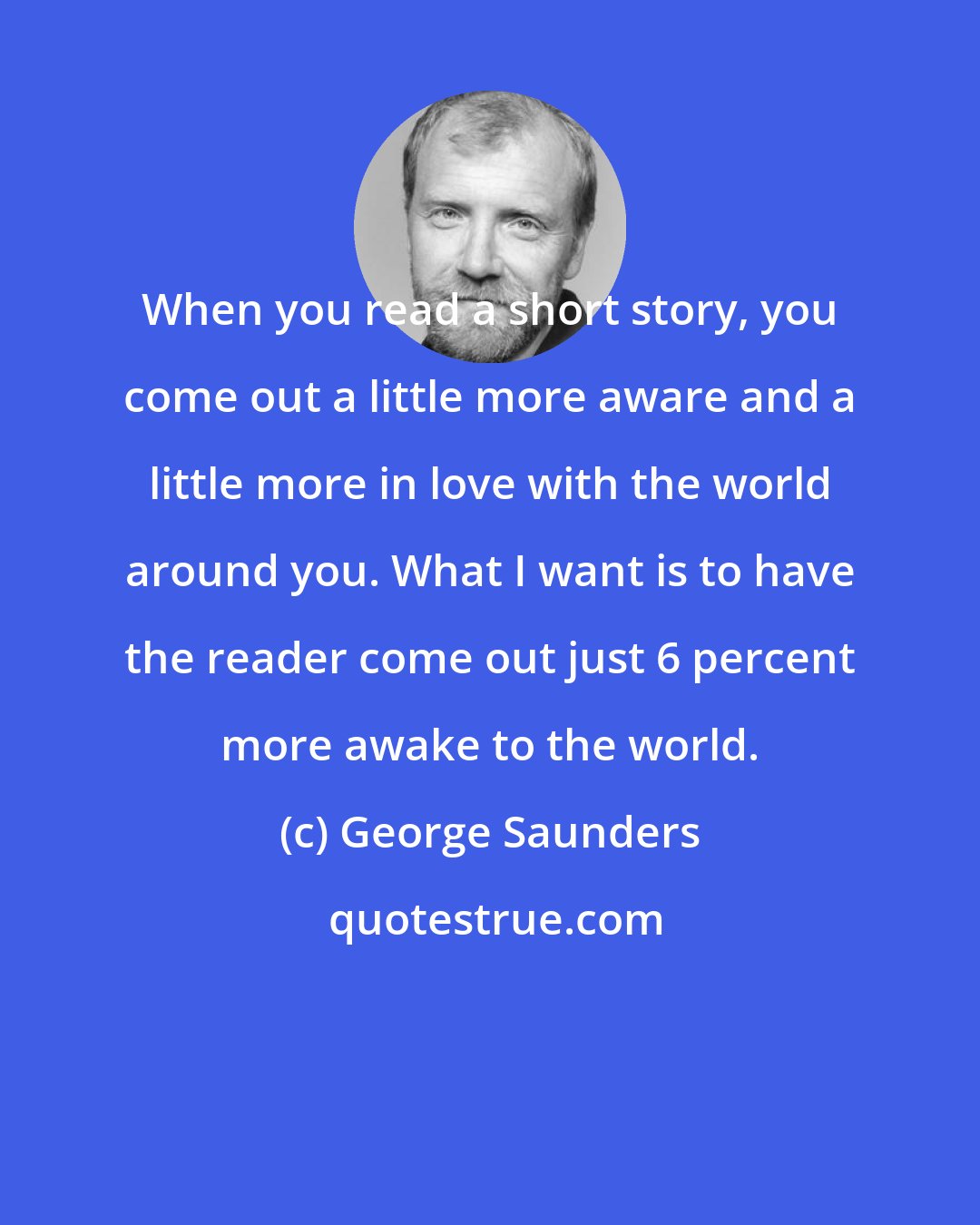 George Saunders: When you read a short story, you come out a little more aware and a little more in love with the world around you. What I want is to have the reader come out just 6 percent more awake to the world.