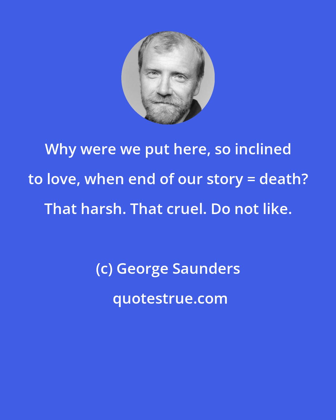 George Saunders: Why were we put here, so inclined to love, when end of our story = death? That harsh. That cruel. Do not like.