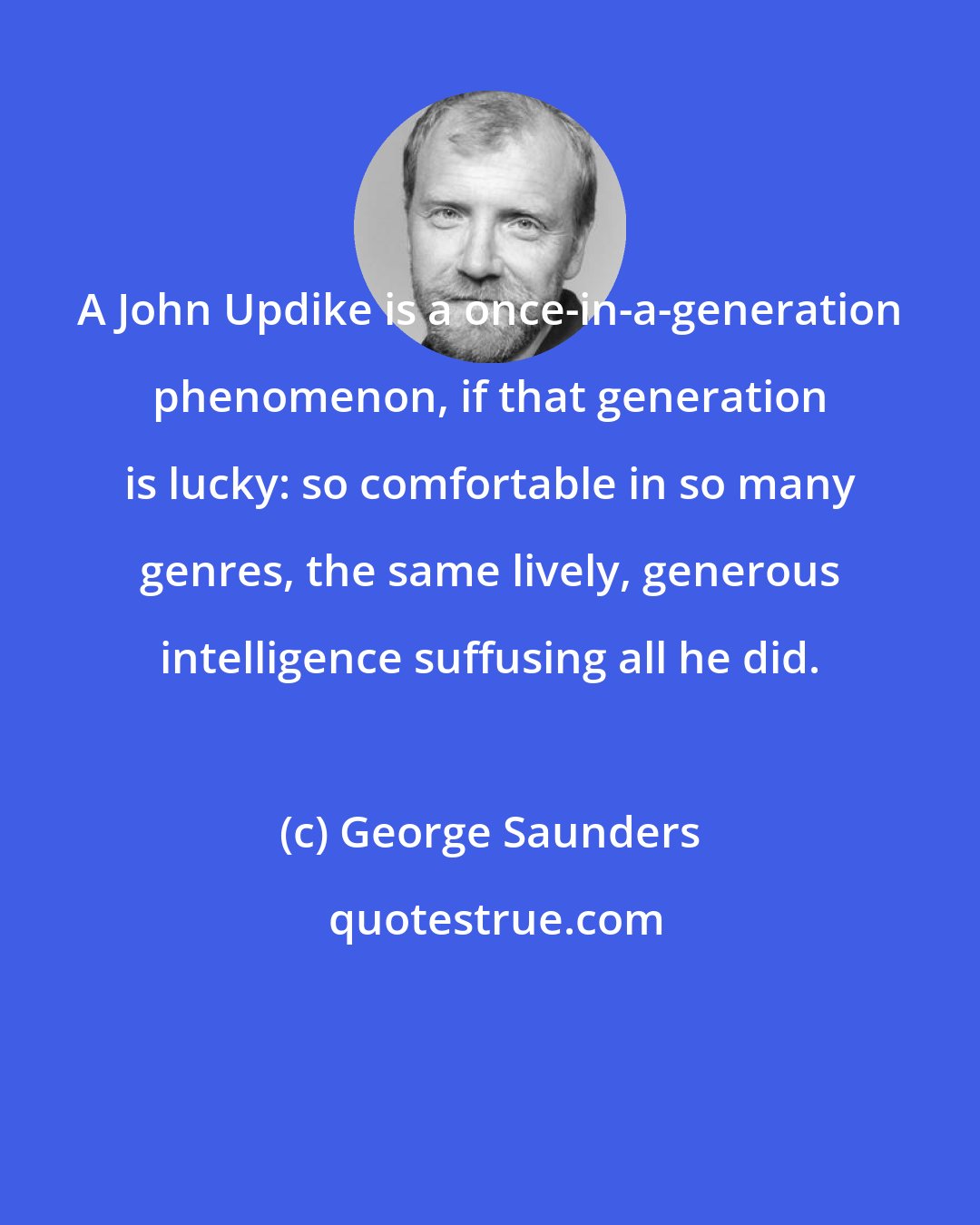 George Saunders: A John Updike is a once-in-a-generation phenomenon, if that generation is lucky: so comfortable in so many genres, the same lively, generous intelligence suffusing all he did.