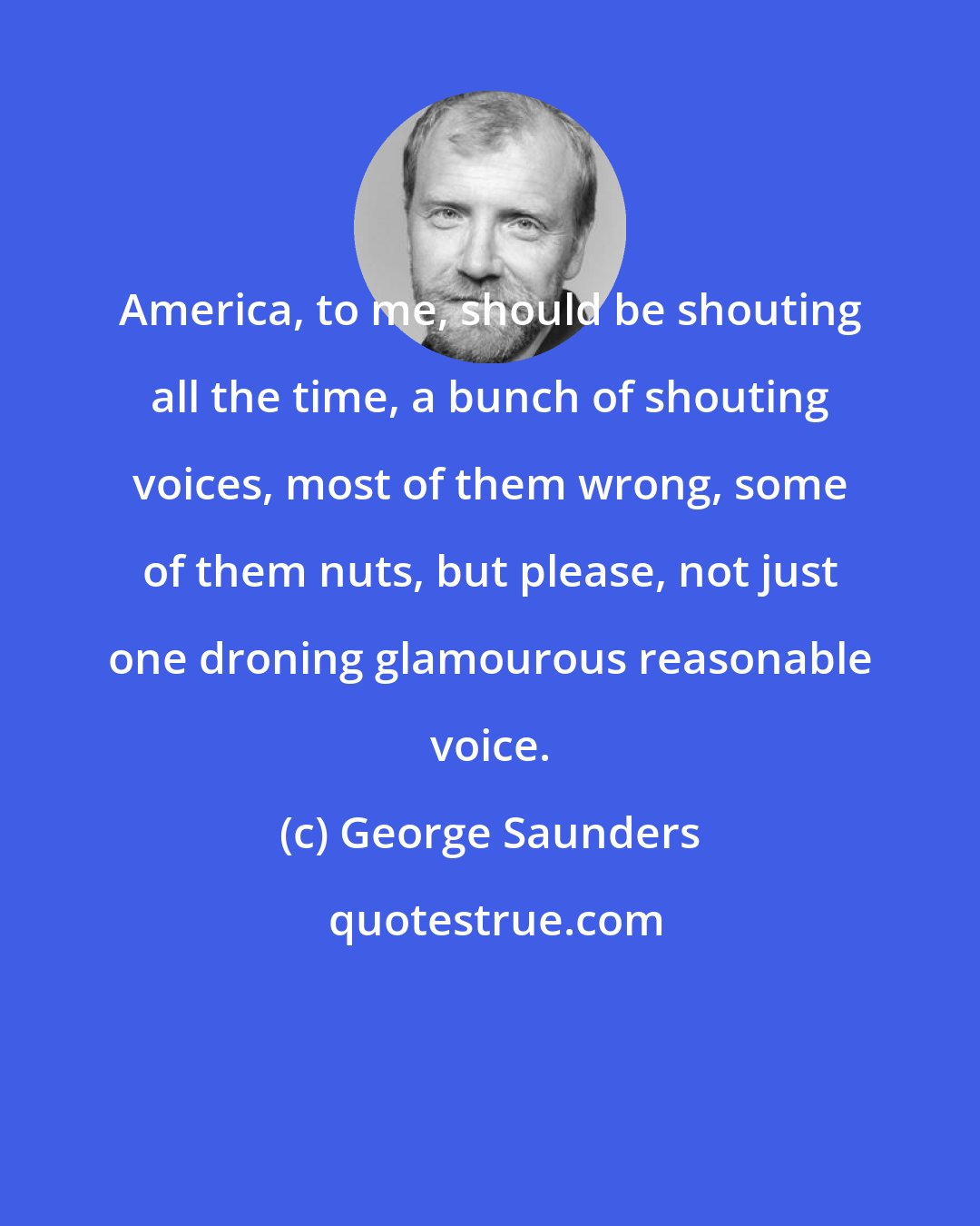 George Saunders: America, to me, should be shouting all the time, a bunch of shouting voices, most of them wrong, some of them nuts, but please, not just one droning glamourous reasonable voice.