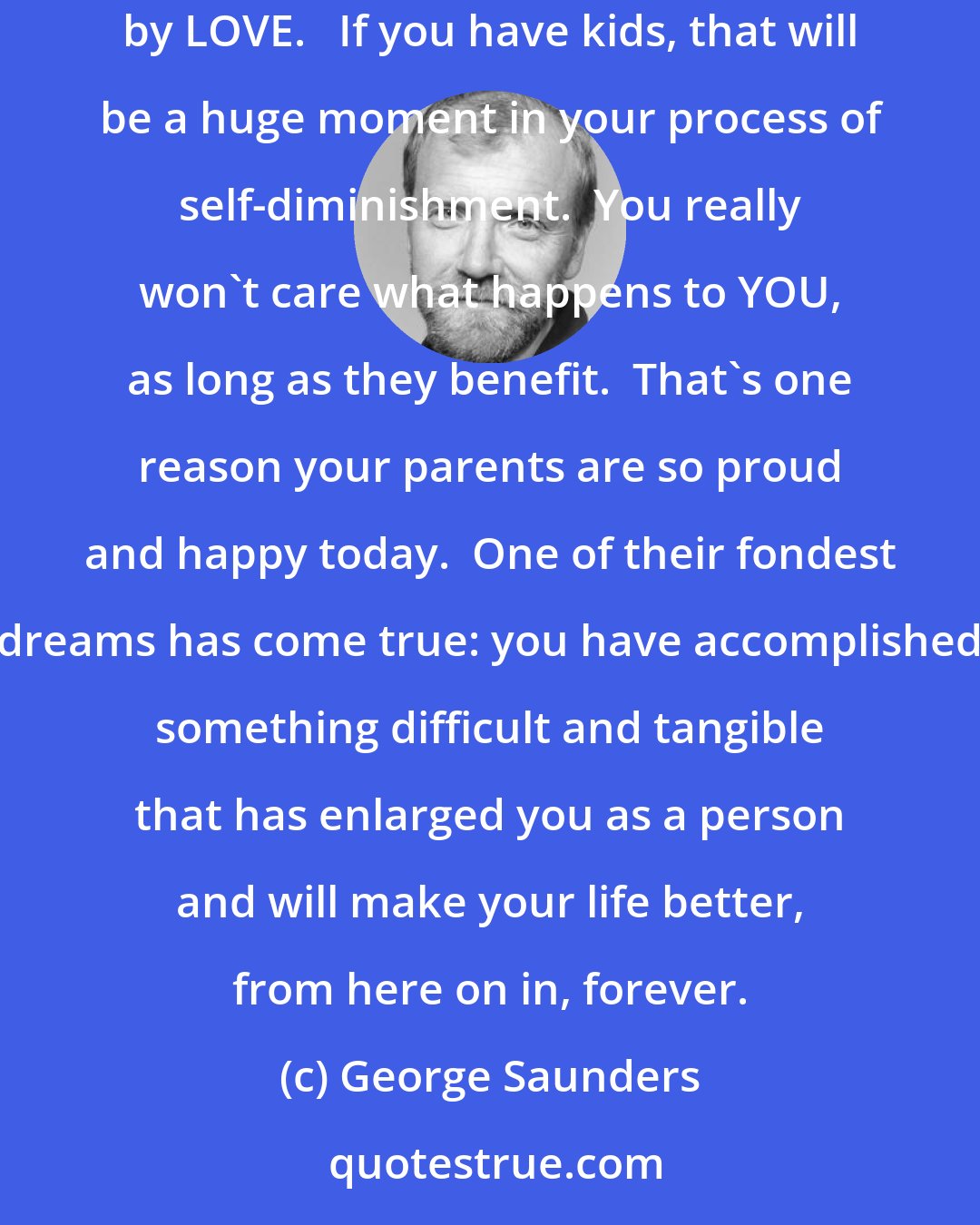 George Saunders: And so, a prediction, and my heartfelt wish for you: as you get older, your self will diminish and you will grow in love.  YOU will gradually be replaced by LOVE.   If you have kids, that will be a huge moment in your process of self-diminishment.  You really won't care what happens to YOU, as long as they benefit.  That's one reason your parents are so proud and happy today.  One of their fondest dreams has come true: you have accomplished something difficult and tangible that has enlarged you as a person and will make your life better, from here on in, forever.