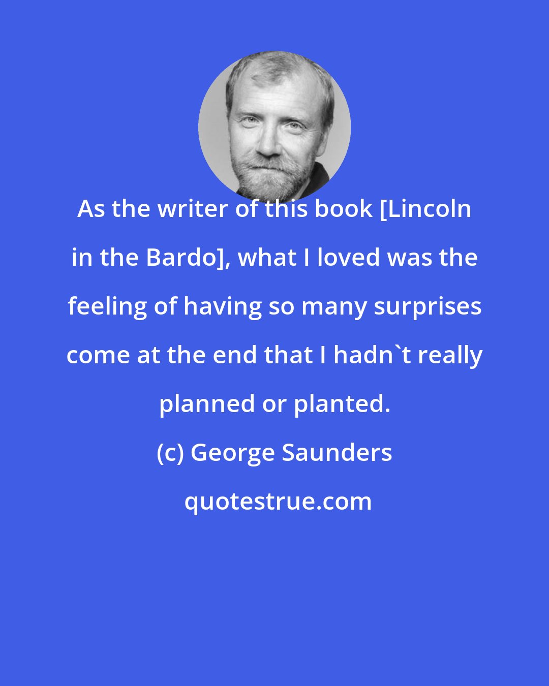 George Saunders: As the writer of this book [Lincoln in the Bardo], what I loved was the feeling of having so many surprises come at the end that I hadn't really planned or planted.