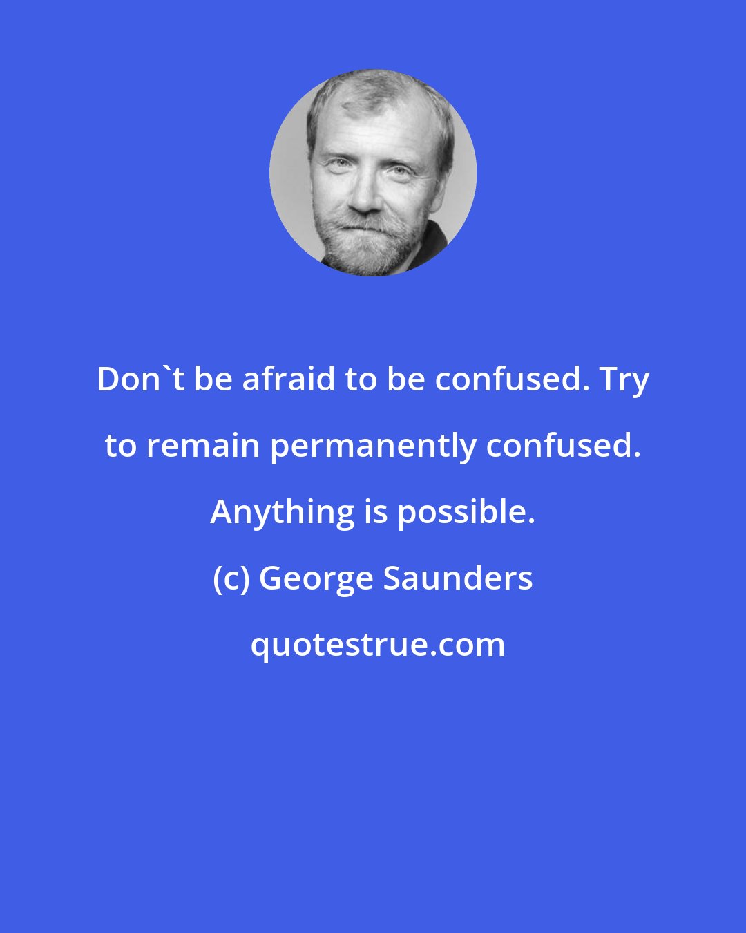 George Saunders: Don't be afraid to be confused. Try to remain permanently confused. Anything is possible.