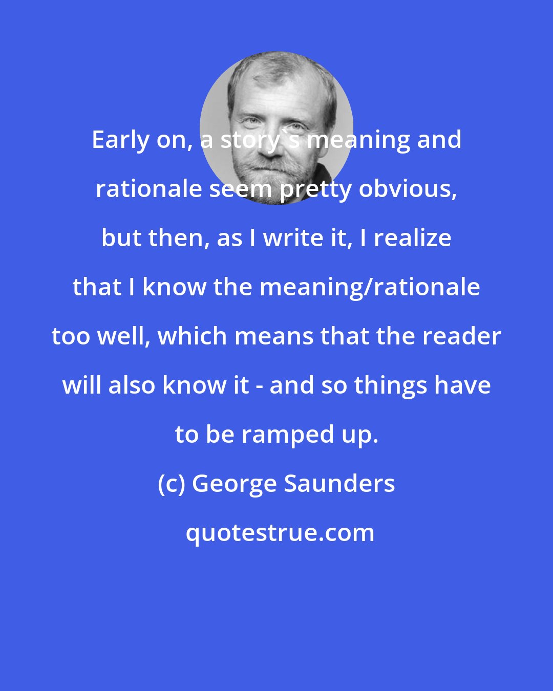 George Saunders: Early on, a story's meaning and rationale seem pretty obvious, but then, as I write it, I realize that I know the meaning/rationale too well, which means that the reader will also know it - and so things have to be ramped up.