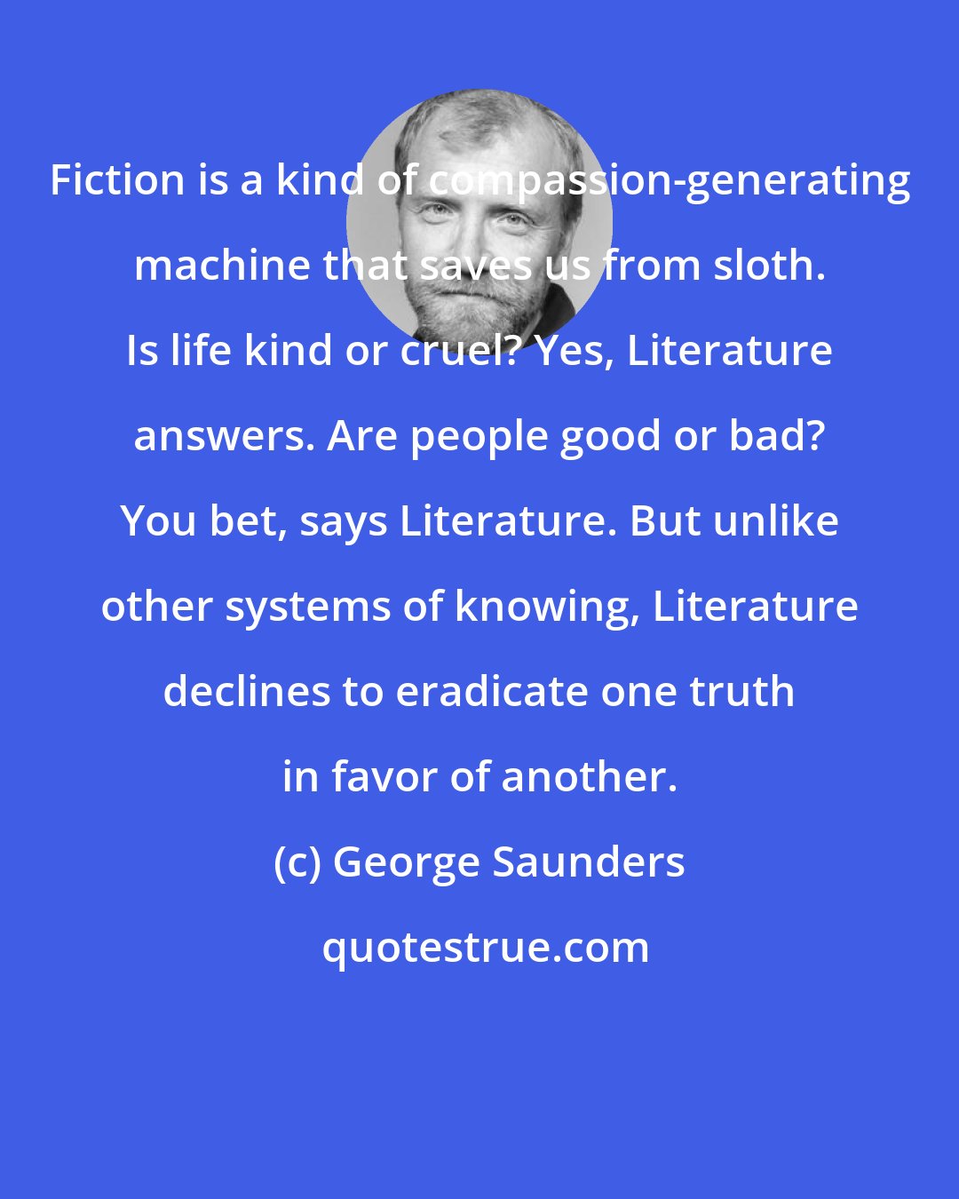 George Saunders: Fiction is a kind of compassion-generating machine that saves us from sloth. Is life kind or cruel? Yes, Literature answers. Are people good or bad? You bet, says Literature. But unlike other systems of knowing, Literature declines to eradicate one truth in favor of another.