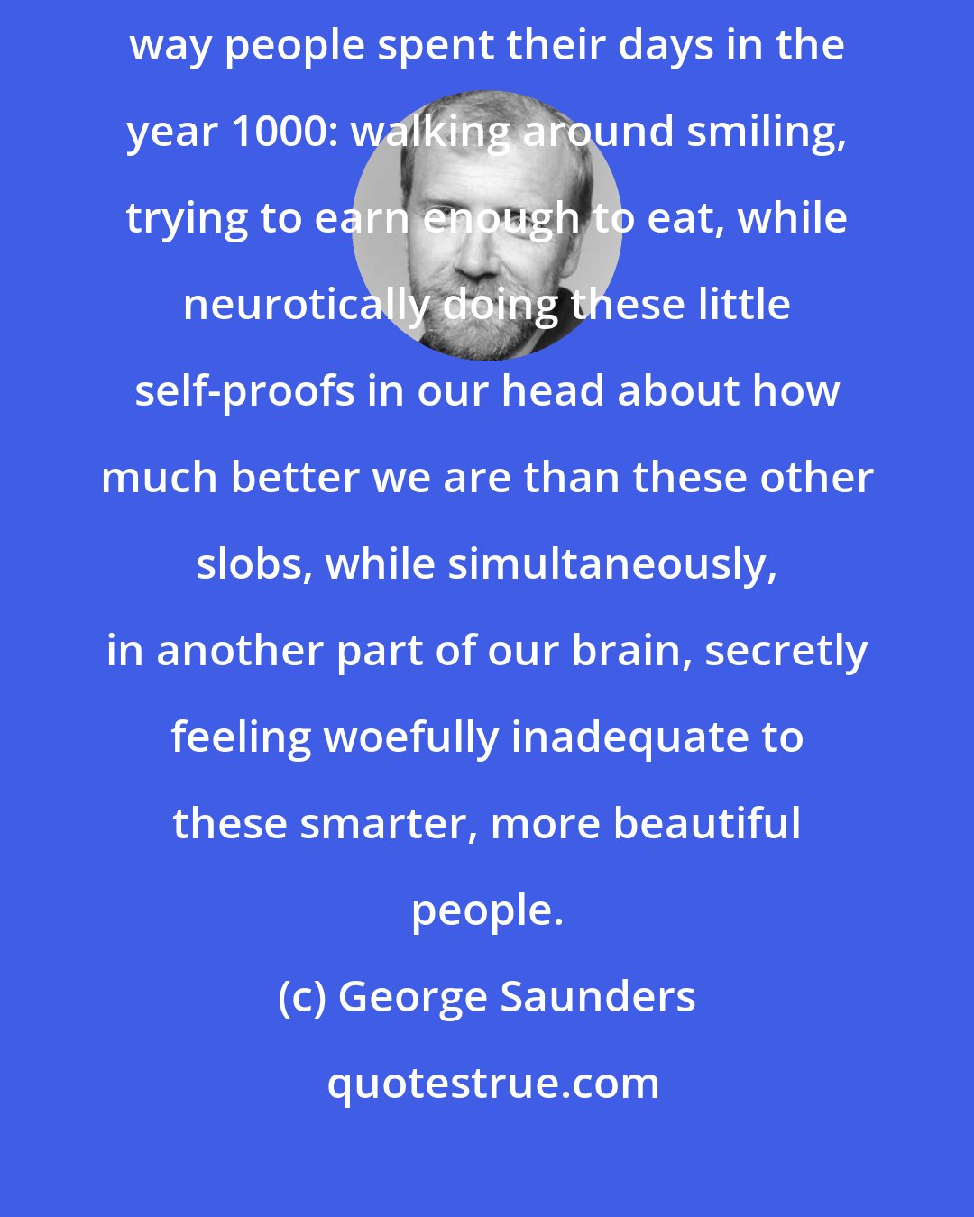 George Saunders: I don't think much new ever happens. Most of us spend our days the same way people spent their days in the year 1000: walking around smiling, trying to earn enough to eat, while neurotically doing these little self-proofs in our head about how much better we are than these other slobs, while simultaneously, in another part of our brain, secretly feeling woefully inadequate to these smarter, more beautiful people.