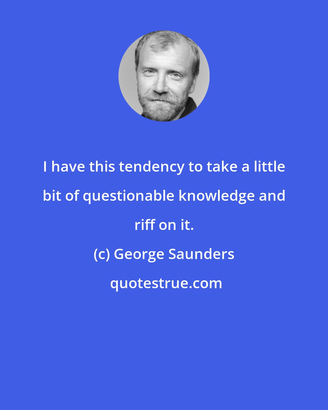 George Saunders: I have this tendency to take a little bit of questionable knowledge and riff on it.