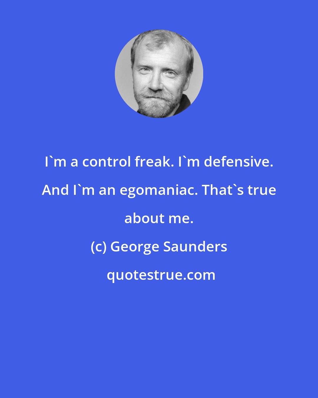 George Saunders: I'm a control freak. I'm defensive. And I'm an egomaniac. That's true about me.