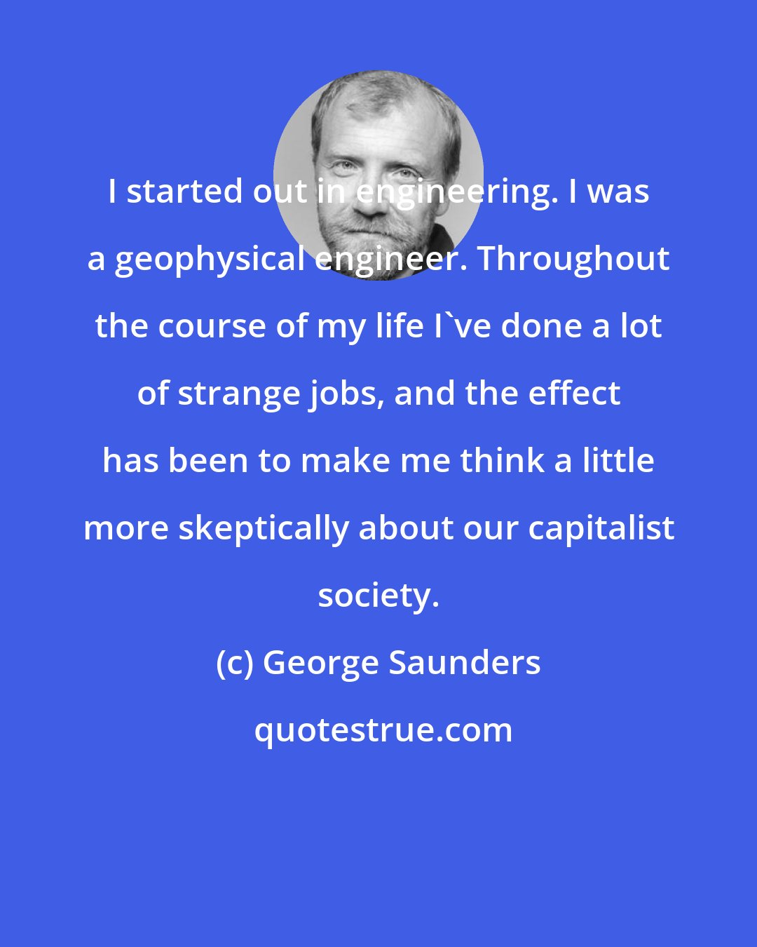 George Saunders: I started out in engineering. I was a geophysical engineer. Throughout the course of my life I've done a lot of strange jobs, and the effect has been to make me think a little more skeptically about our capitalist society.