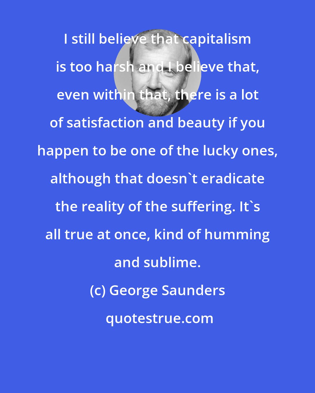 George Saunders: I still believe that capitalism is too harsh and I believe that, even within that, there is a lot of satisfaction and beauty if you happen to be one of the lucky ones, although that doesn't eradicate the reality of the suffering. It's all true at once, kind of humming and sublime.