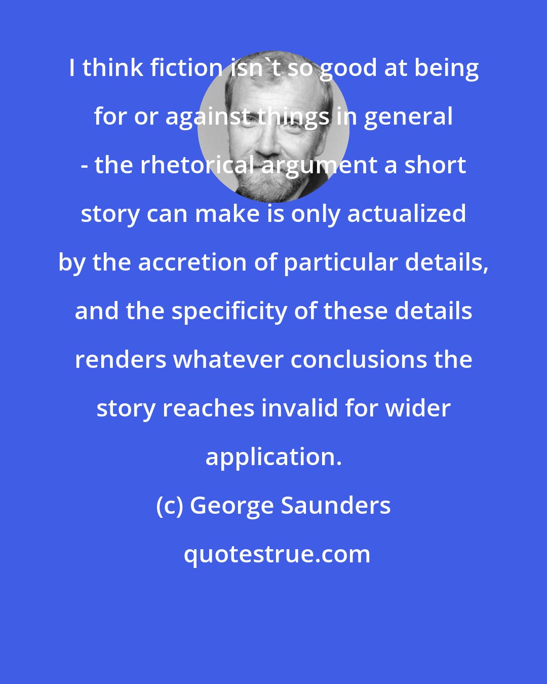 George Saunders: I think fiction isn't so good at being for or against things in general - the rhetorical argument a short story can make is only actualized by the accretion of particular details, and the specificity of these details renders whatever conclusions the story reaches invalid for wider application.