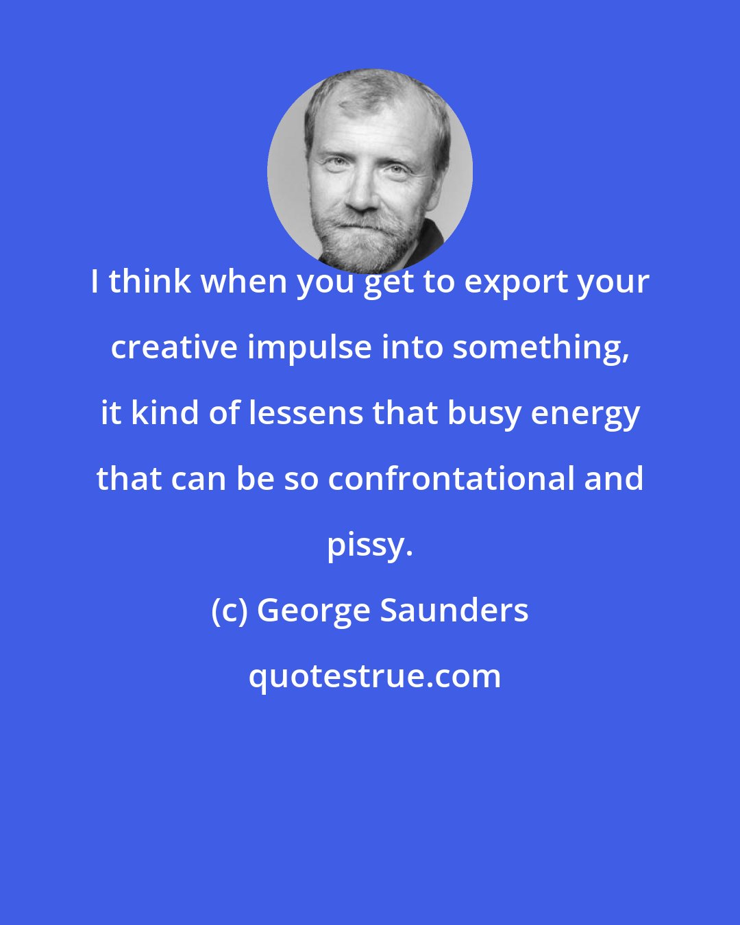 George Saunders: I think when you get to export your creative impulse into something, it kind of lessens that busy energy that can be so confrontational and pissy.