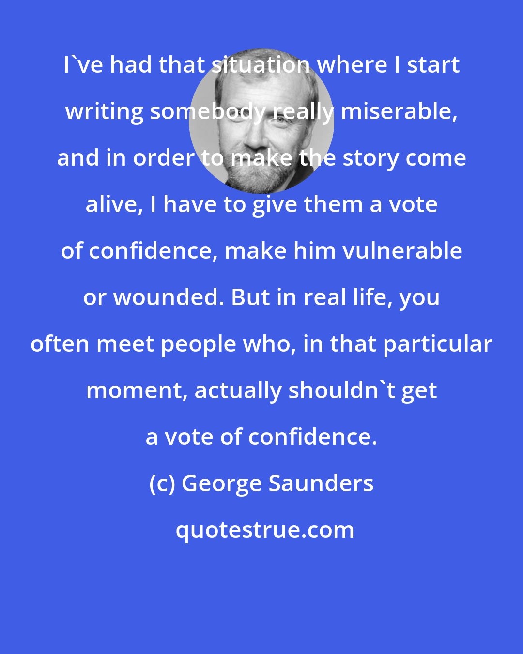 George Saunders: I've had that situation where I start writing somebody really miserable, and in order to make the story come alive, I have to give them a vote of confidence, make him vulnerable or wounded. But in real life, you often meet people who, in that particular moment, actually shouldn't get a vote of confidence.