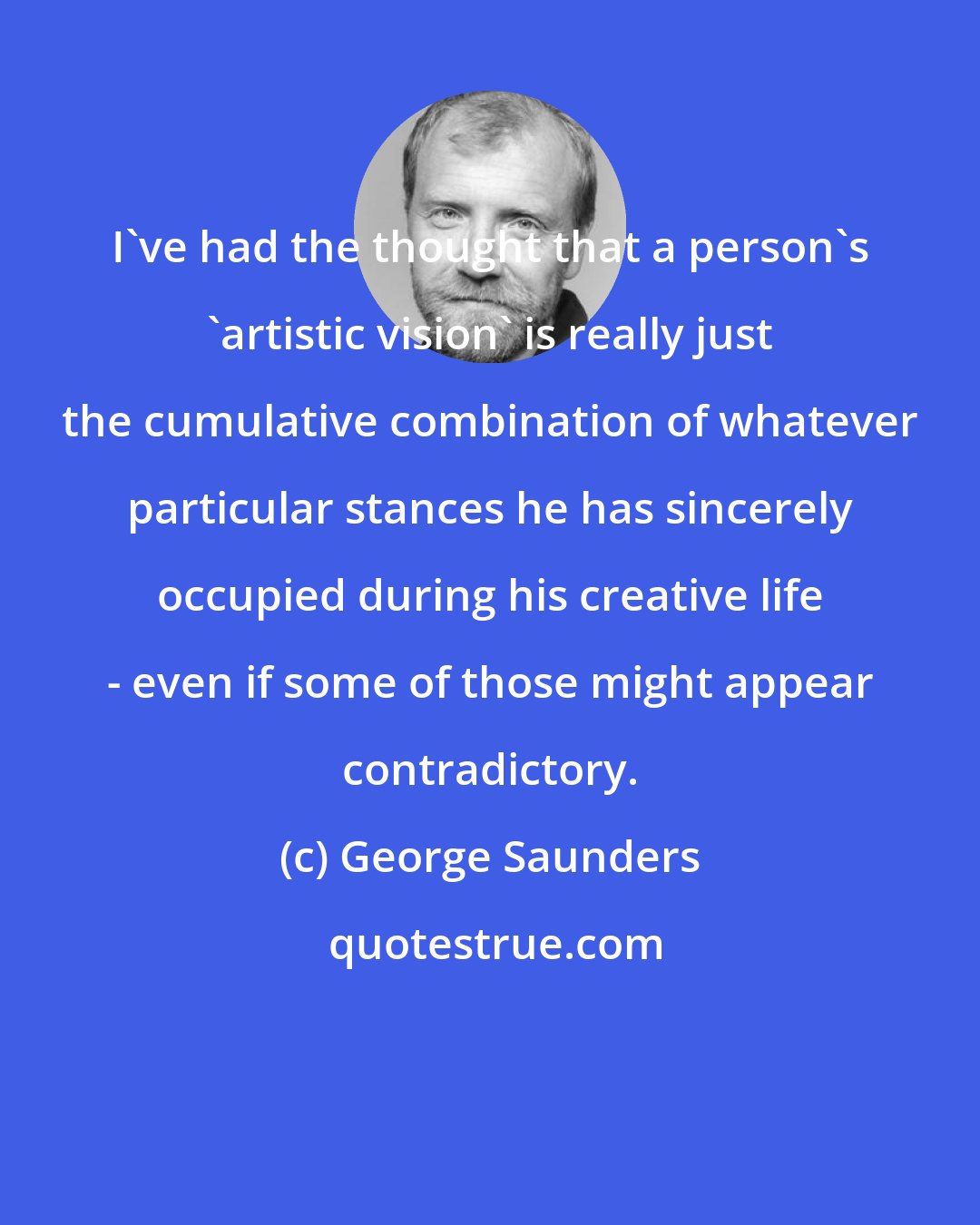 George Saunders: I've had the thought that a person's 'artistic vision' is really just the cumulative combination of whatever particular stances he has sincerely occupied during his creative life - even if some of those might appear contradictory.