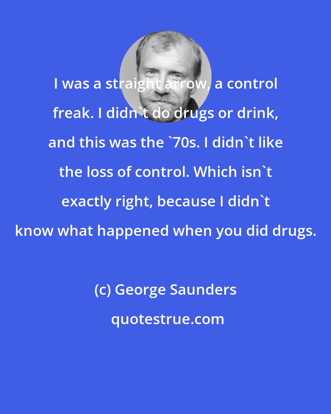 George Saunders: I was a straight arrow, a control freak. I didn't do drugs or drink, and this was the '70s. I didn't like the loss of control. Which isn't exactly right, because I didn't know what happened when you did drugs.