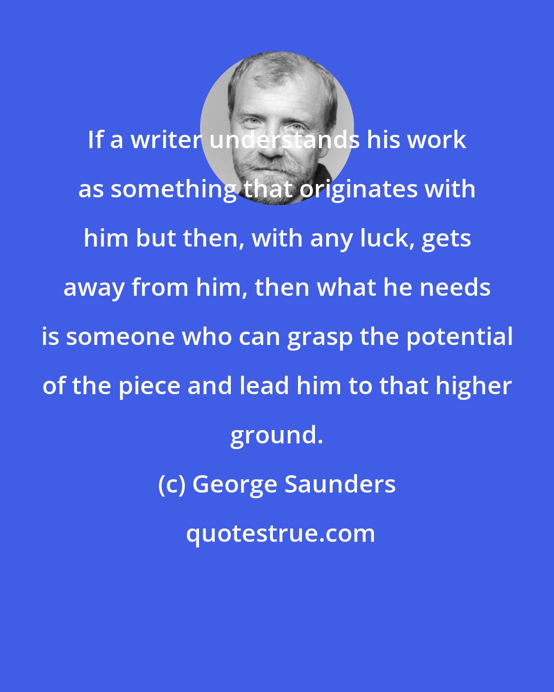 George Saunders: If a writer understands his work as something that originates with him but then, with any luck, gets away from him, then what he needs is someone who can grasp the potential of the piece and lead him to that higher ground.