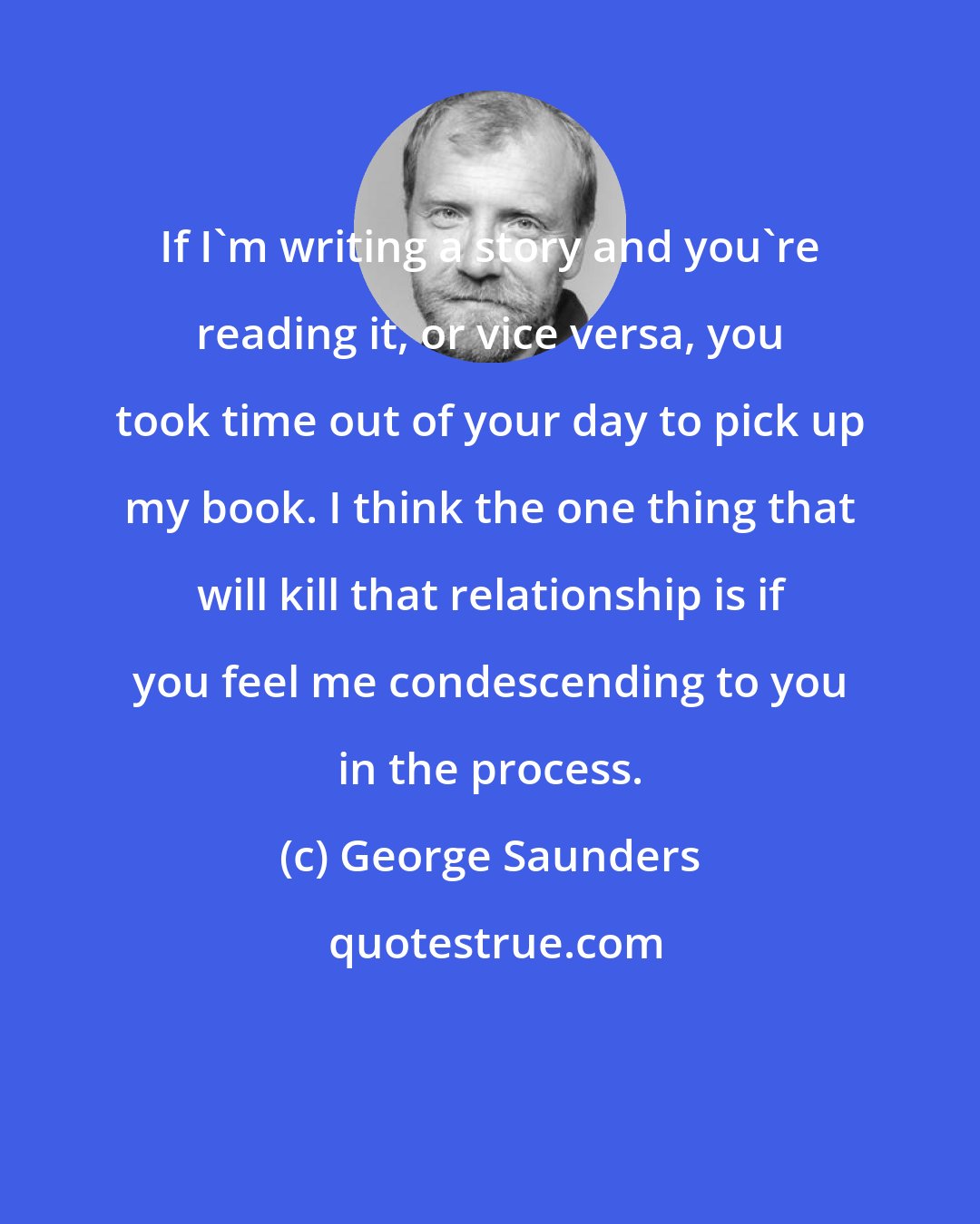 George Saunders: If I'm writing a story and you're reading it, or vice versa, you took time out of your day to pick up my book. I think the one thing that will kill that relationship is if you feel me condescending to you in the process.