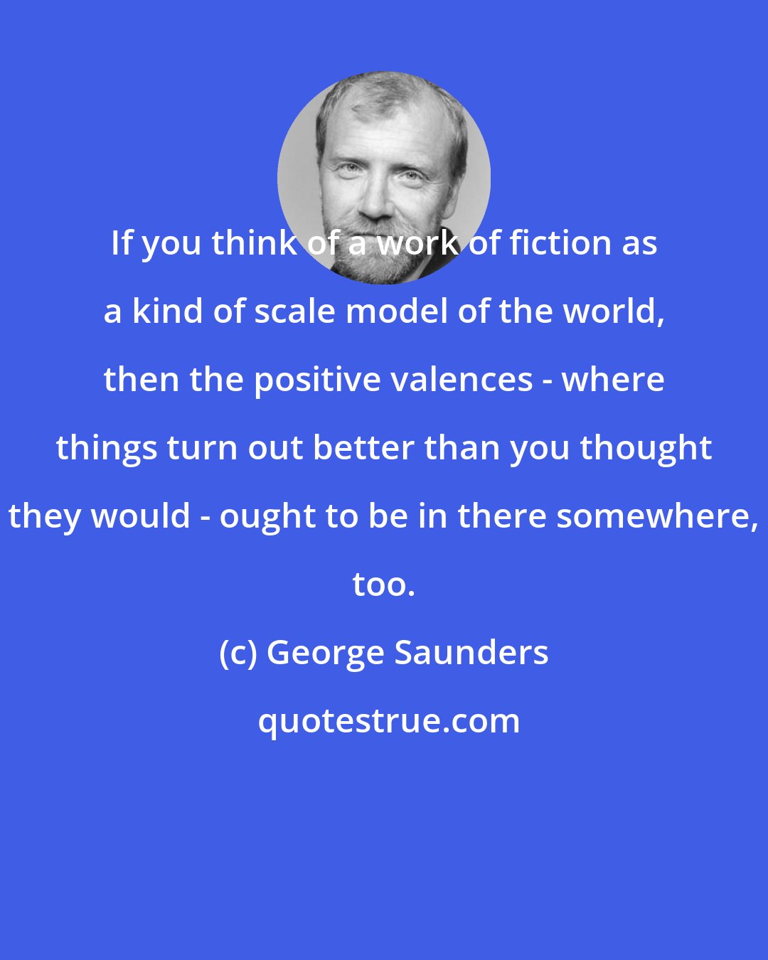 George Saunders: If you think of a work of fiction as a kind of scale model of the world, then the positive valences - where things turn out better than you thought they would - ought to be in there somewhere, too.