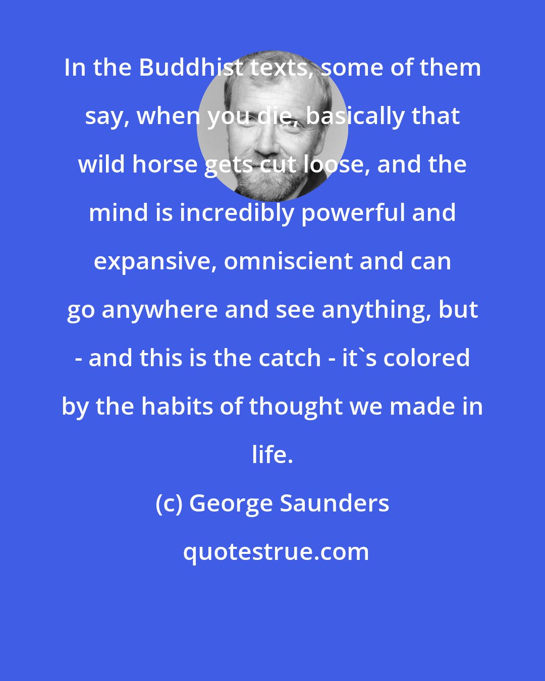 George Saunders: In the Buddhist texts, some of them say, when you die, basically that wild horse gets cut loose, and the mind is incredibly powerful and expansive, omniscient and can go anywhere and see anything, but - and this is the catch - it's colored by the habits of thought we made in life.