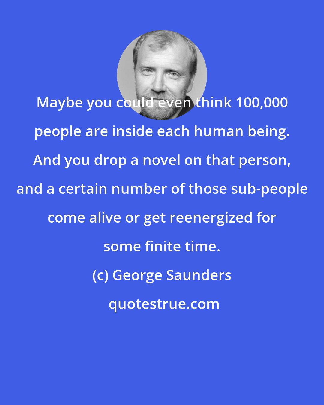 George Saunders: Maybe you could even think 100,000 people are inside each human being. And you drop a novel on that person, and a certain number of those sub-people come alive or get reenergized for some finite time.