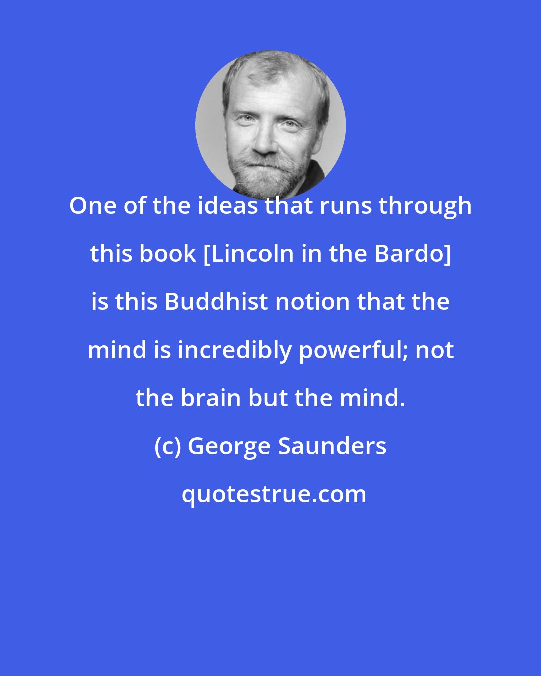 George Saunders: One of the ideas that runs through this book [Lincoln in the Bardo] is this Buddhist notion that the mind is incredibly powerful; not the brain but the mind.