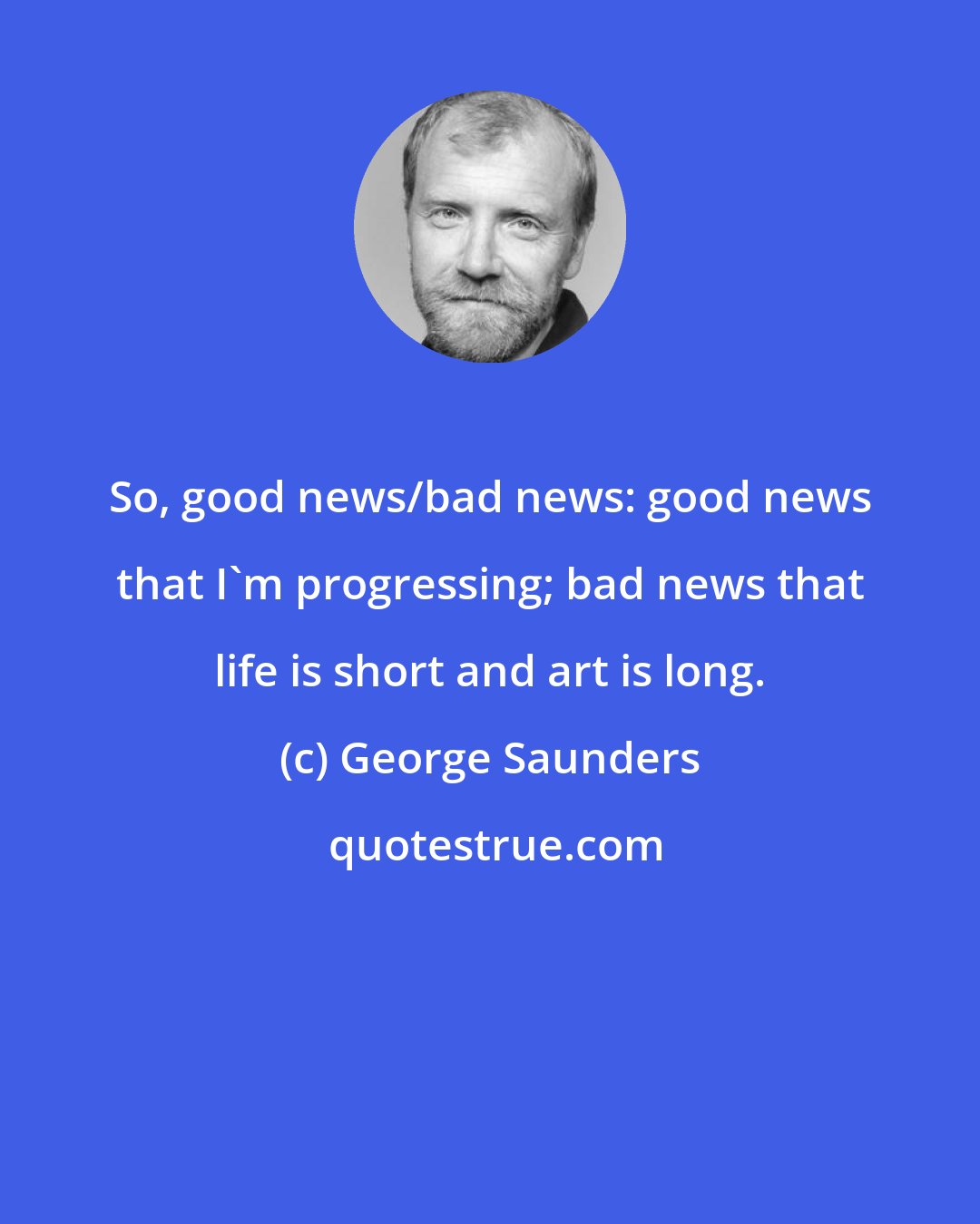 George Saunders: So, good news/bad news: good news that I'm progressing; bad news that life is short and art is long.