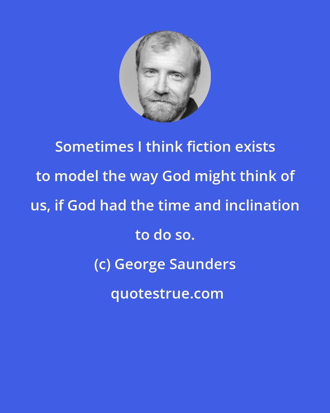 George Saunders: Sometimes I think fiction exists to model the way God might think of us, if God had the time and inclination to do so.