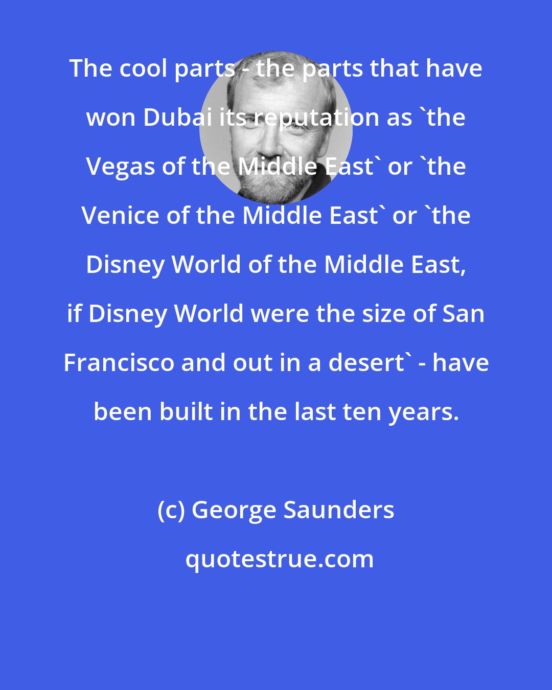 George Saunders: The cool parts - the parts that have won Dubai its reputation as 'the Vegas of the Middle East' or 'the Venice of the Middle East' or 'the Disney World of the Middle East, if Disney World were the size of San Francisco and out in a desert' - have been built in the last ten years.