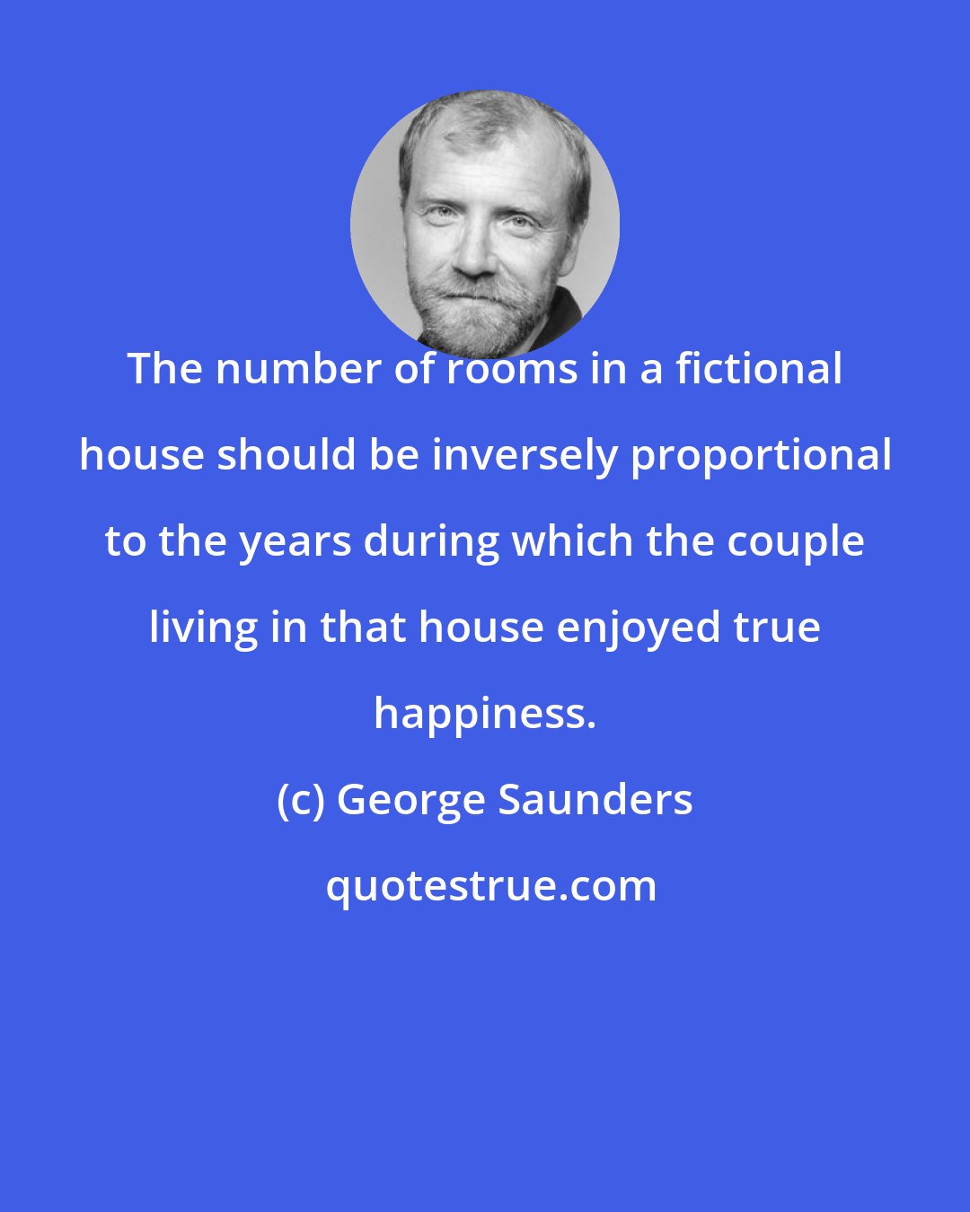 George Saunders: The number of rooms in a fictional house should be inversely proportional to the years during which the couple living in that house enjoyed true happiness.