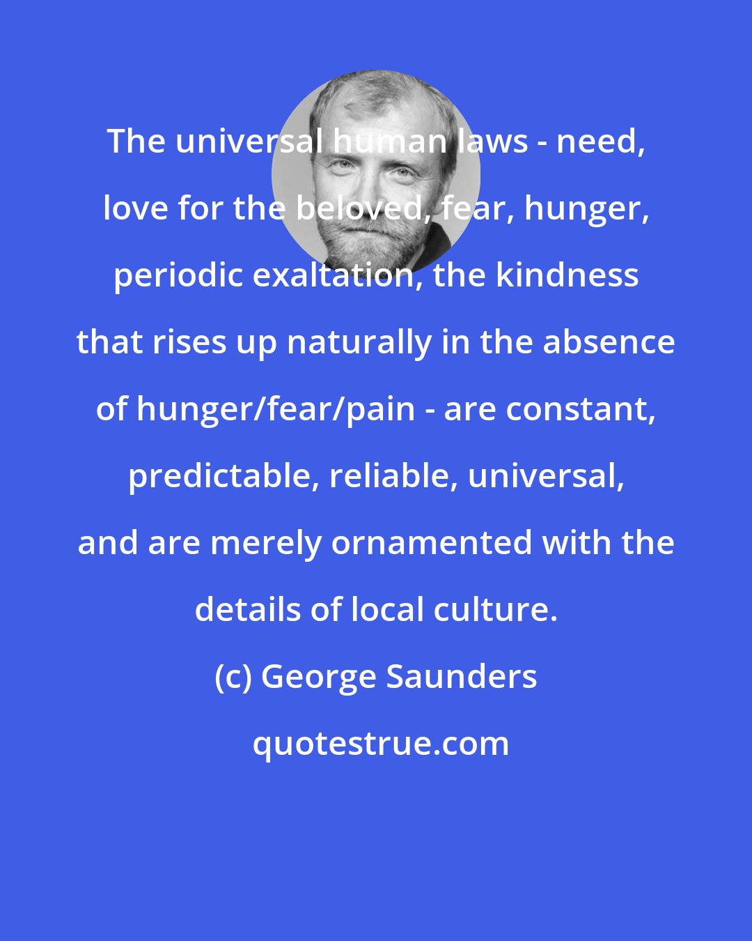 George Saunders: The universal human laws - need, love for the beloved, fear, hunger, periodic exaltation, the kindness that rises up naturally in the absence of hunger/fear/pain - are constant, predictable, reliable, universal, and are merely ornamented with the details of local culture.