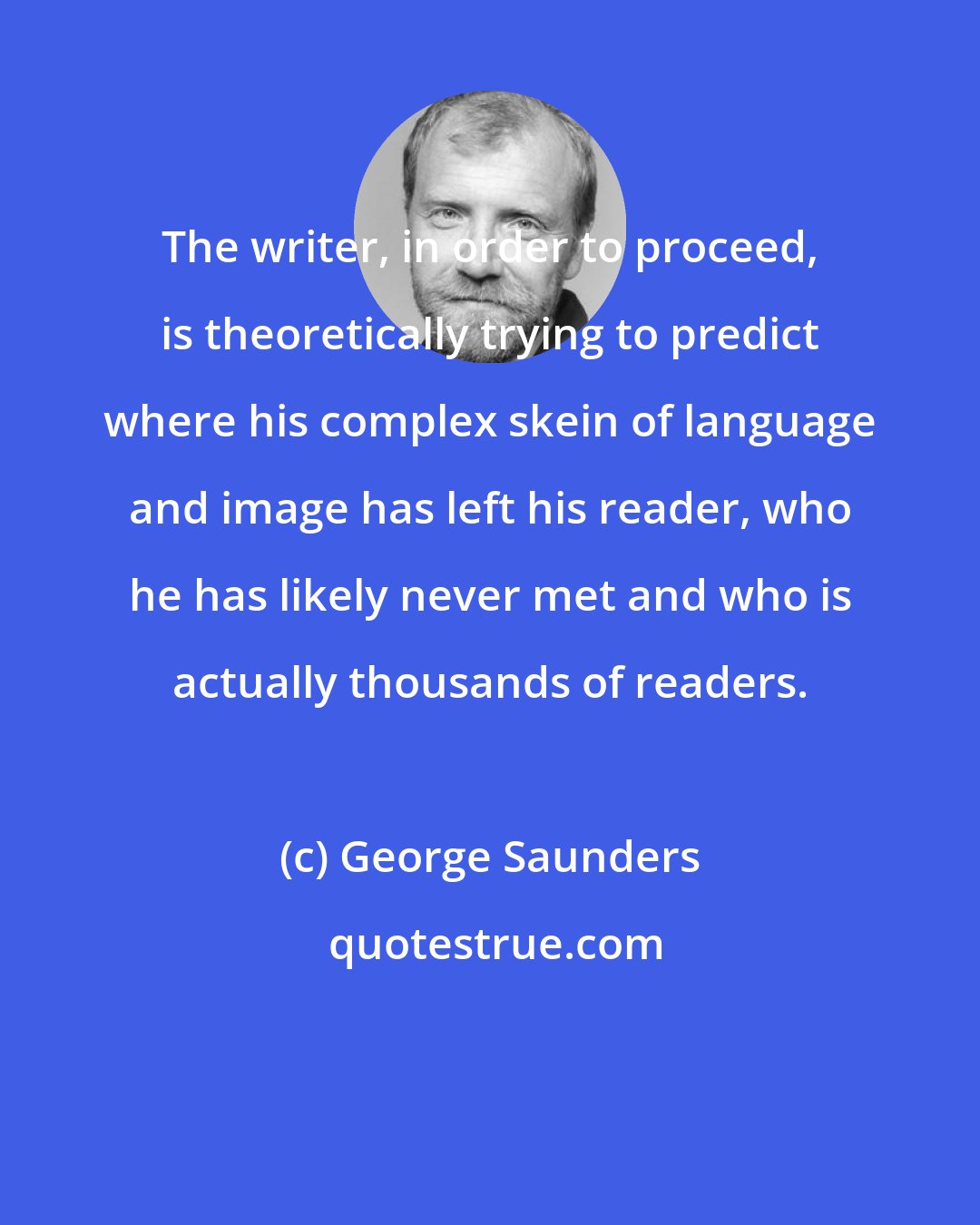 George Saunders: The writer, in order to proceed, is theoretically trying to predict where his complex skein of language and image has left his reader, who he has likely never met and who is actually thousands of readers.