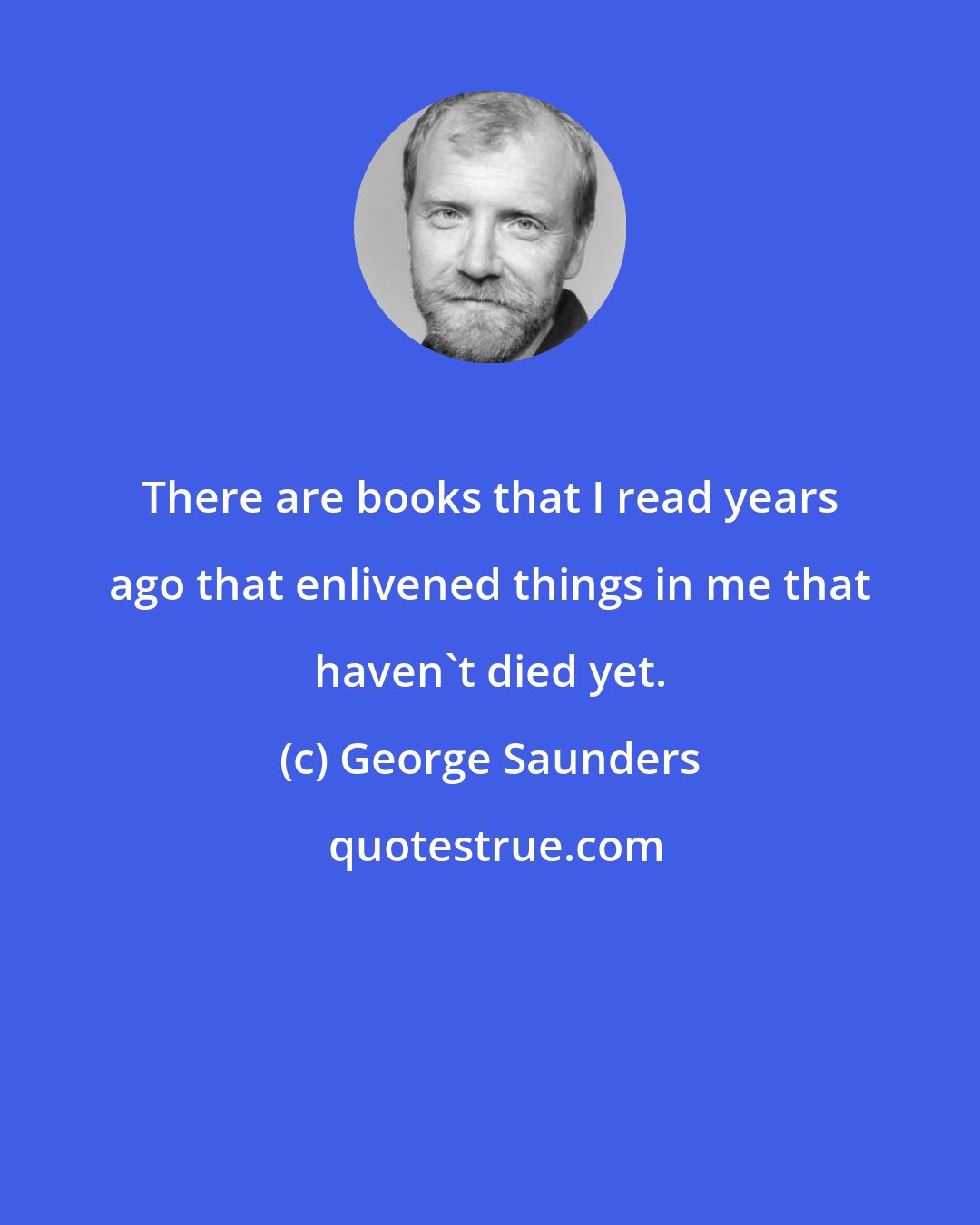 George Saunders: There are books that I read years ago that enlivened things in me that haven't died yet.