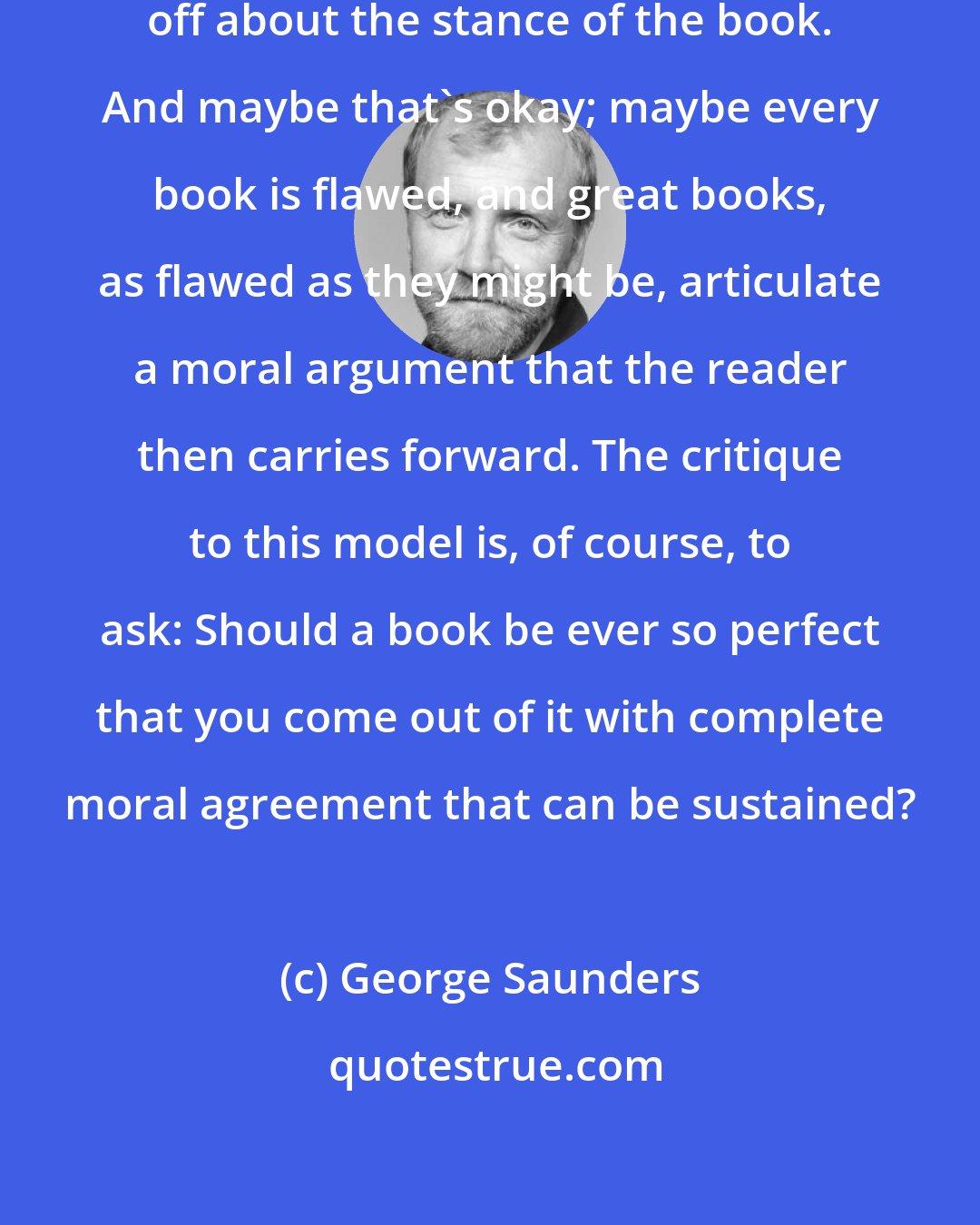 George Saunders: There are some things fundamentally off about the stance of the book. And maybe that's okay; maybe every book is flawed, and great books, as flawed as they might be, articulate a moral argument that the reader then carries forward. The critique to this model is, of course, to ask: Should a book be ever so perfect that you come out of it with complete moral agreement that can be sustained?