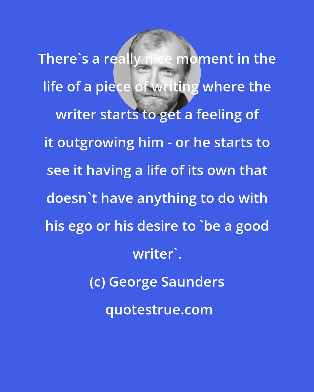 George Saunders: There's a really nice moment in the life of a piece of writing where the writer starts to get a feeling of it outgrowing him - or he starts to see it having a life of its own that doesn't have anything to do with his ego or his desire to 'be a good writer'.