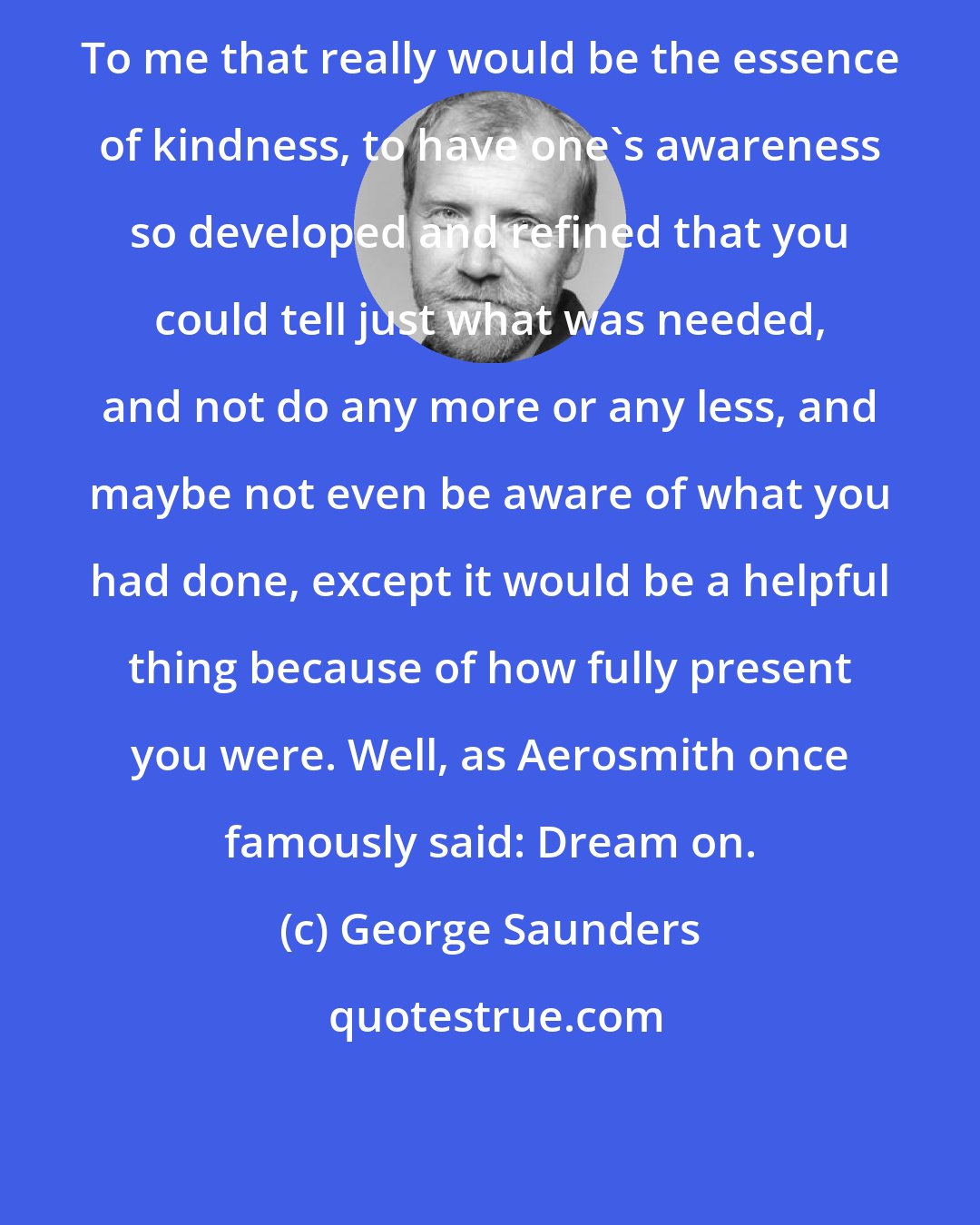 George Saunders: To me that really would be the essence of kindness, to have one's awareness so developed and refined that you could tell just what was needed, and not do any more or any less, and maybe not even be aware of what you had done, except it would be a helpful thing because of how fully present you were. Well, as Aerosmith once famously said: Dream on.