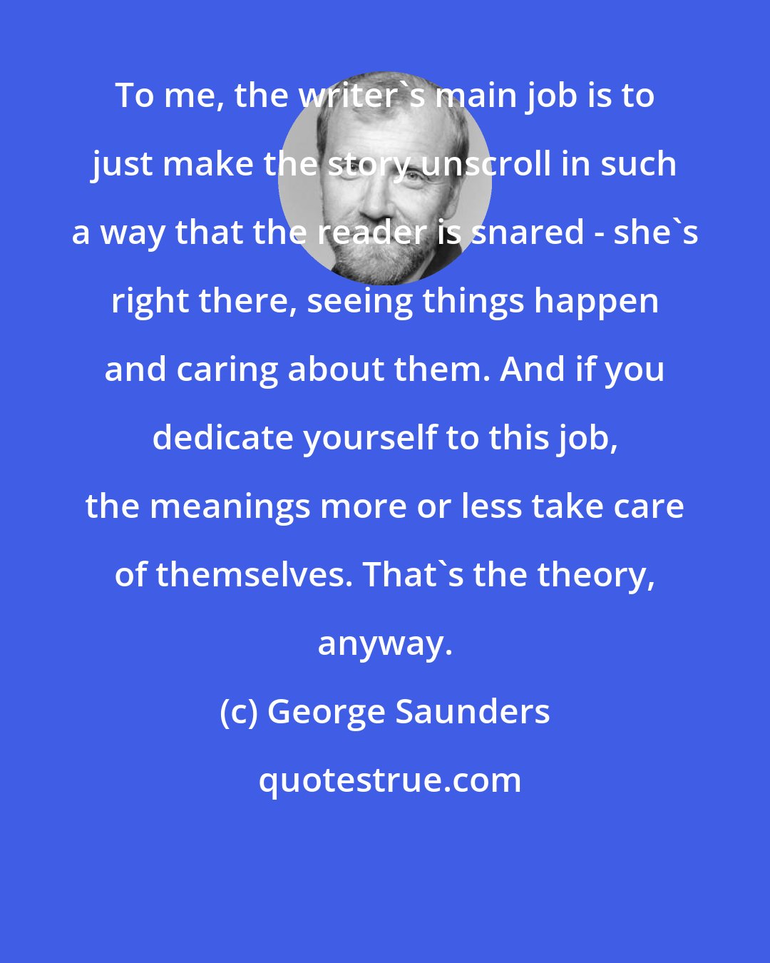 George Saunders: To me, the writer's main job is to just make the story unscroll in such a way that the reader is snared - she's right there, seeing things happen and caring about them. And if you dedicate yourself to this job, the meanings more or less take care of themselves. That's the theory, anyway.