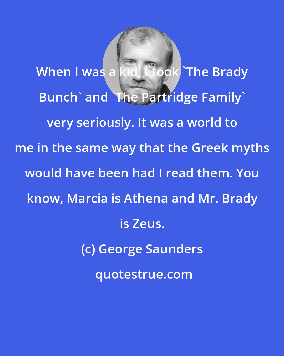 George Saunders: When I was a kid, I took 'The Brady Bunch' and 'The Partridge Family' very seriously. It was a world to me in the same way that the Greek myths would have been had I read them. You know, Marcia is Athena and Mr. Brady is Zeus.