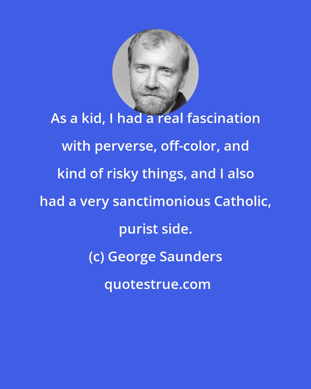 George Saunders: As a kid, I had a real fascination with perverse, off-color, and kind of risky things, and I also had a very sanctimonious Catholic, purist side.