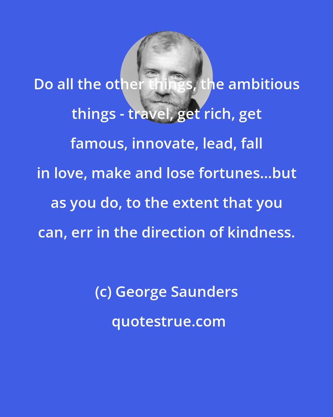 George Saunders: Do all the other things, the ambitious things - travel, get rich, get famous, innovate, lead, fall in love, make and lose fortunes...but as you do, to the extent that you can, err in the direction of kindness.