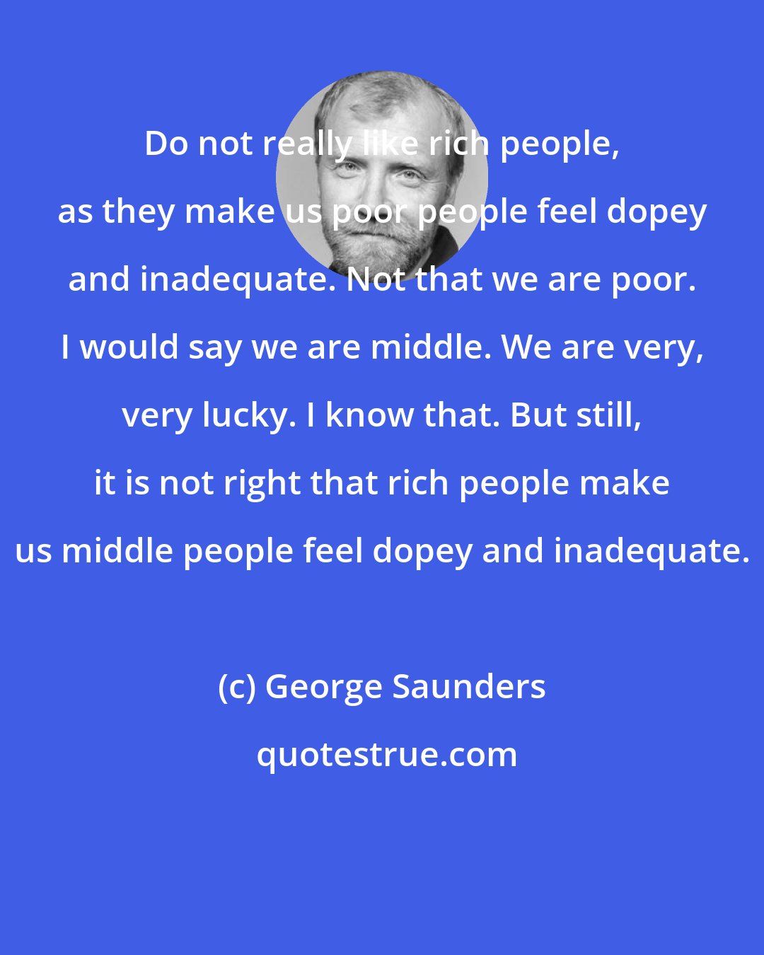 George Saunders: Do not really like rich people, as they make us poor people feel dopey and inadequate. Not that we are poor. I would say we are middle. We are very, very lucky. I know that. But still, it is not right that rich people make us middle people feel dopey and inadequate.