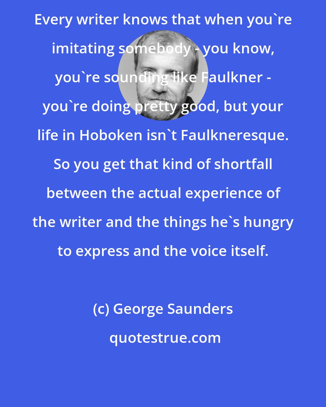 George Saunders: Every writer knows that when you're imitating somebody - you know, you're sounding like Faulkner - you're doing pretty good, but your life in Hoboken isn't Faulkneresque. So you get that kind of shortfall between the actual experience of the writer and the things he's hungry to express and the voice itself.