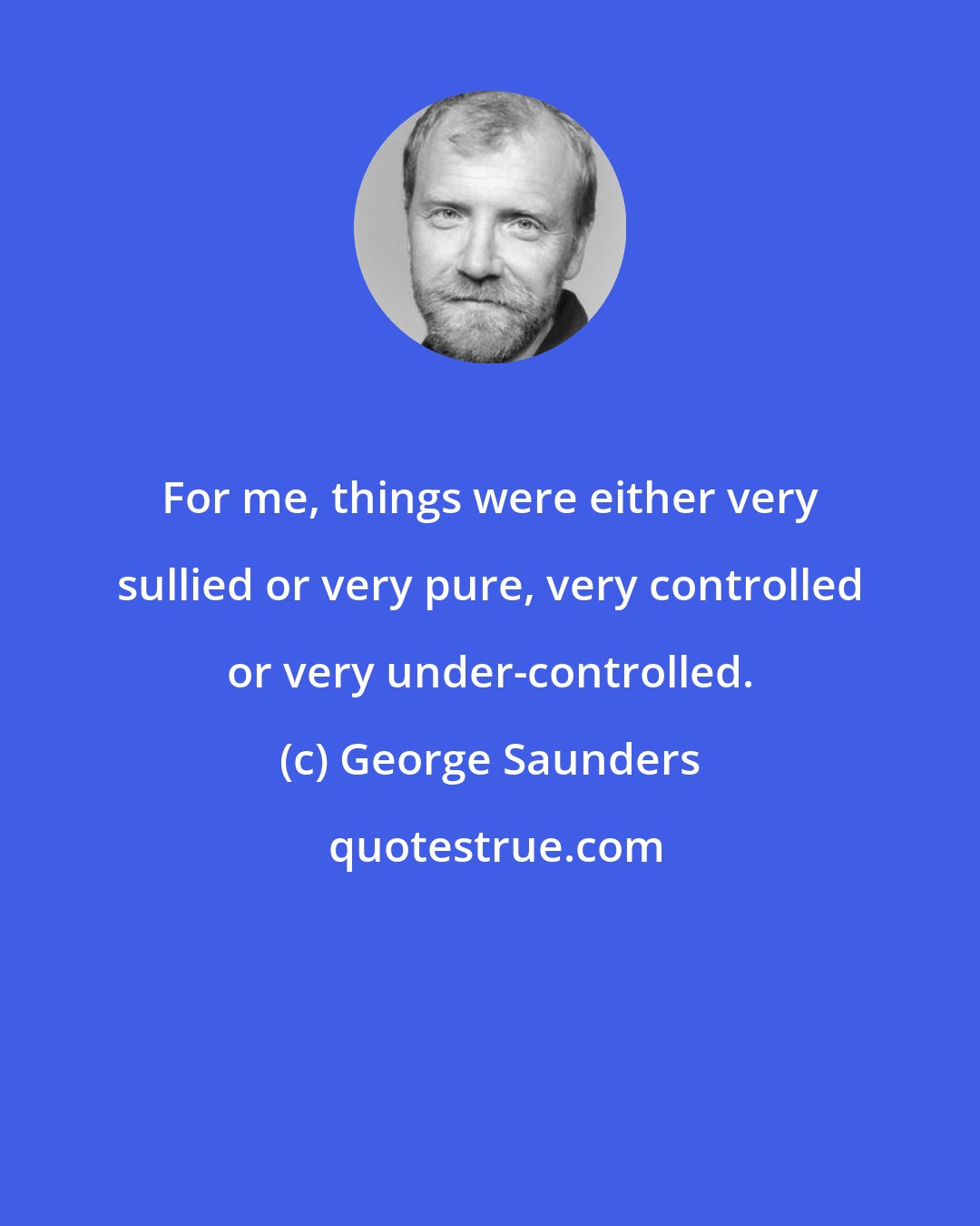 George Saunders: For me, things were either very sullied or very pure, very controlled or very under-controlled.