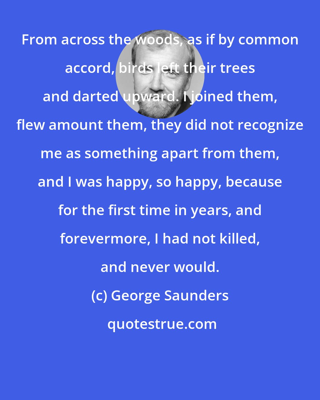 George Saunders: From across the woods, as if by common accord, birds left their trees and darted upward. I joined them, flew amount them, they did not recognize me as something apart from them, and I was happy, so happy, because for the first time in years, and forevermore, I had not killed, and never would.