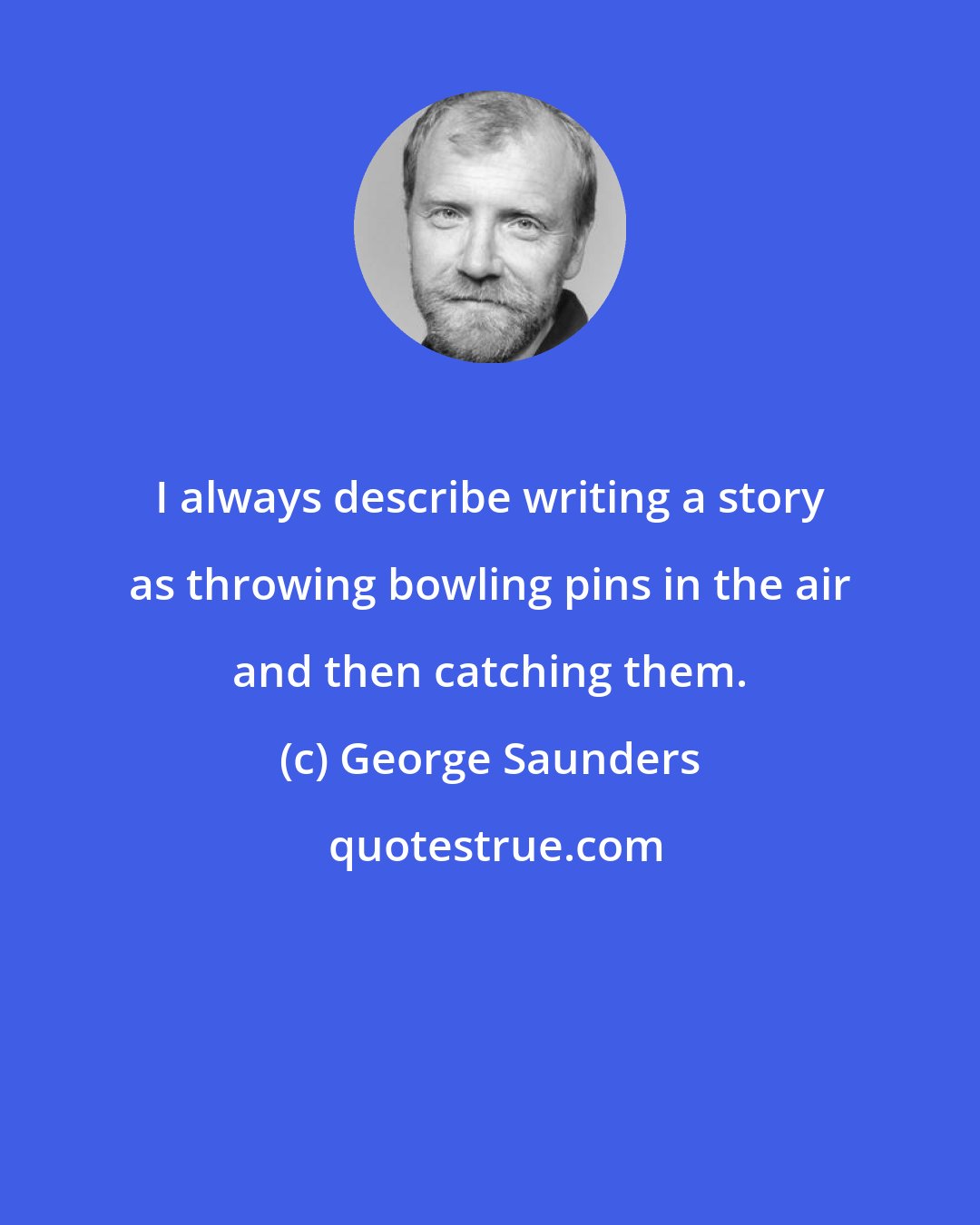 George Saunders: I always describe writing a story as throwing bowling pins in the air and then catching them.