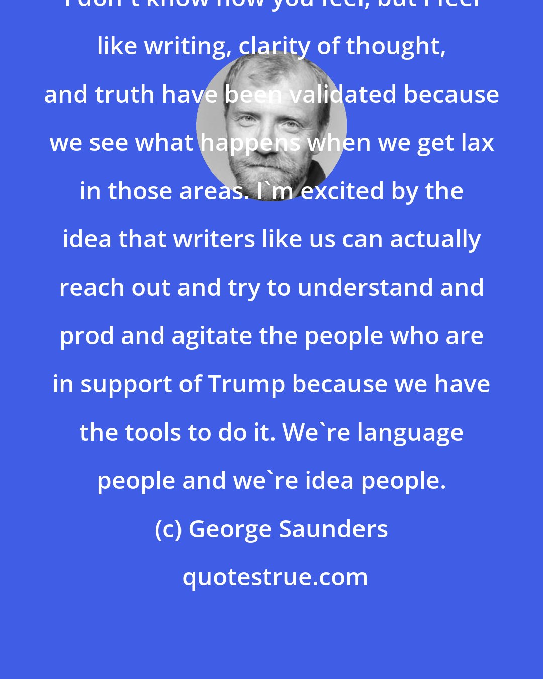 George Saunders: I don't know how you feel, but I feel like writing, clarity of thought, and truth have been validated because we see what happens when we get lax in those areas. I'm excited by the idea that writers like us can actually reach out and try to understand and prod and agitate the people who are in support of Trump because we have the tools to do it. We're language people and we're idea people.