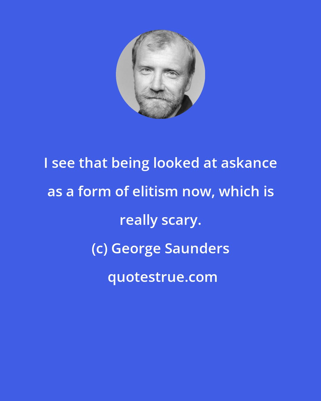 George Saunders: I see that being looked at askance as a form of elitism now, which is really scary.