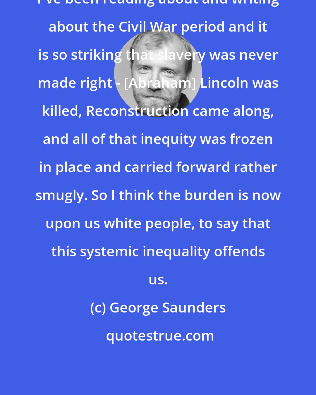 George Saunders: I've been reading about and writing about the Civil War period and it is so striking that slavery was never made right - [Abraham] Lincoln was killed, Reconstruction came along, and all of that inequity was frozen in place and carried forward rather smugly. So I think the burden is now upon us white people, to say that this systemic inequality offends us.